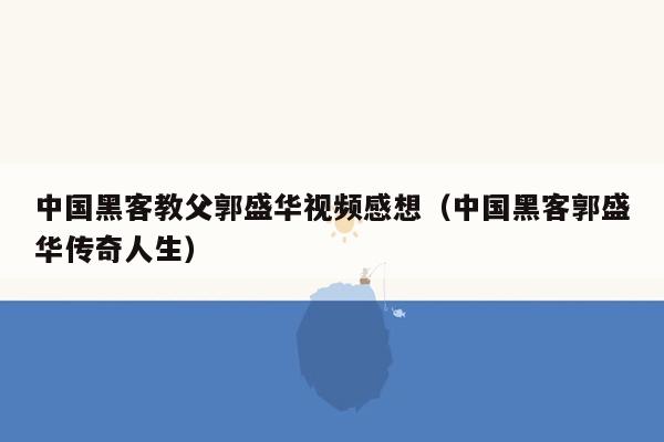 中国黑客教父郭盛华视频感想（中国黑客郭盛华传奇人生）