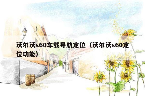 沃尔沃s60车载导航定位（沃尔沃s60定位功能）