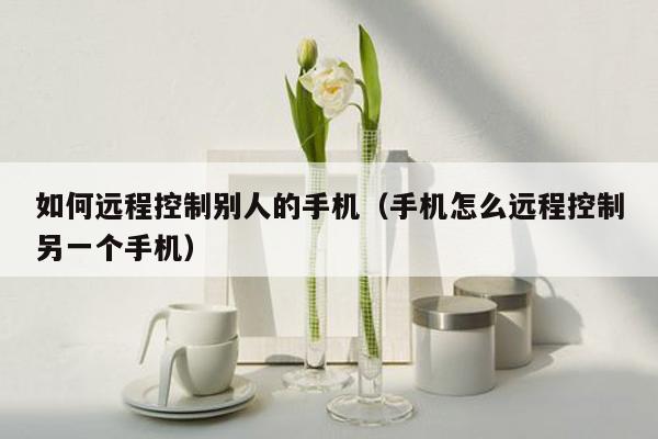 如何远程控制别人的手机（手机怎么远程控制另一个手机）