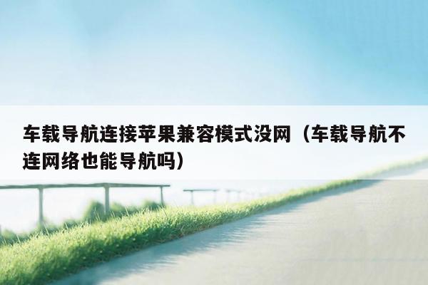 车载导航连接苹果兼容模式没网（车载导航不连网络也能导航吗）
