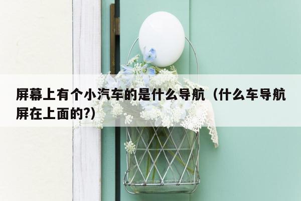 屏幕上有个小汽车的是什么导航（什么车导航屏在上面的?）