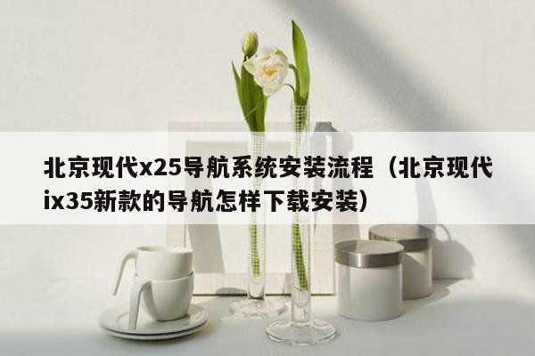 北京现代x25导航系统安装流程（北京现代ix35新款的导航怎样下载安装）