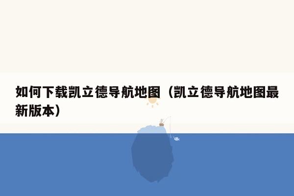 如何下载凯立德导航地图（凯立德导航地图最新版本）