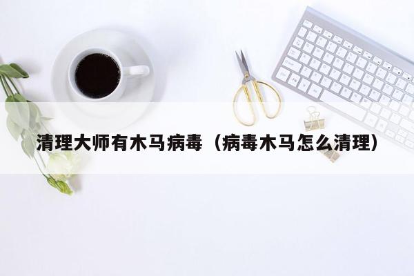 清理大师有木马病毒（病毒木马怎么清理）