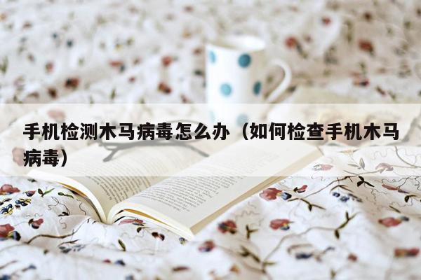 手机检测木马病毒怎么办（如何检查手机木马病毒）