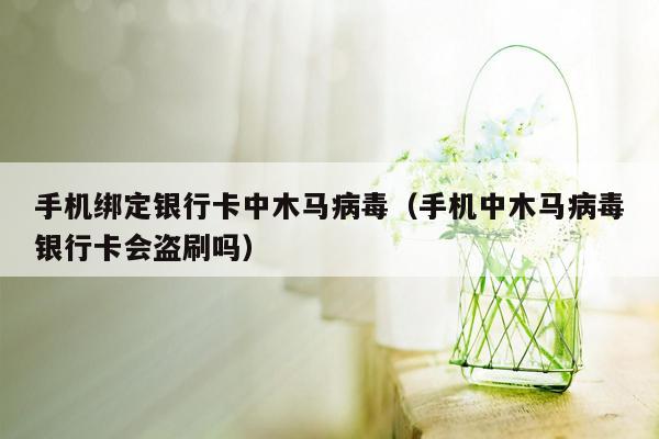 手机绑定银行卡中木马病毒（手机中木马病毒银行卡会盗刷吗）