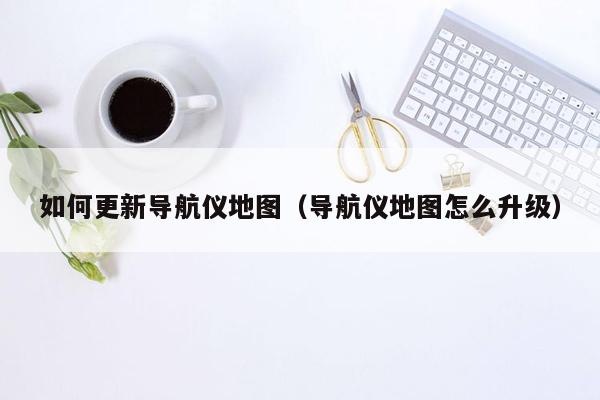 如何更新导航仪地图（导航仪地图怎么升级）