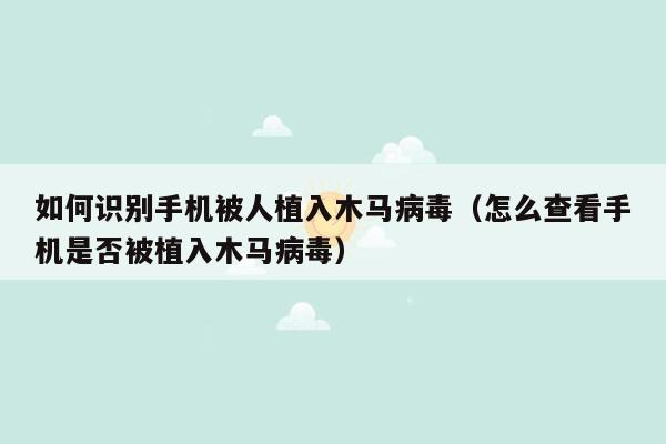 如何识别手机被人植入木马病毒（怎么查看手机是否被植入木马病毒）