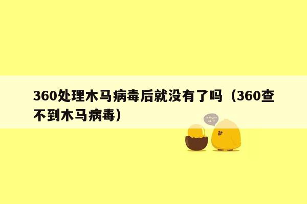 360处理木马病毒后就没有了吗（360查不到木马病毒）