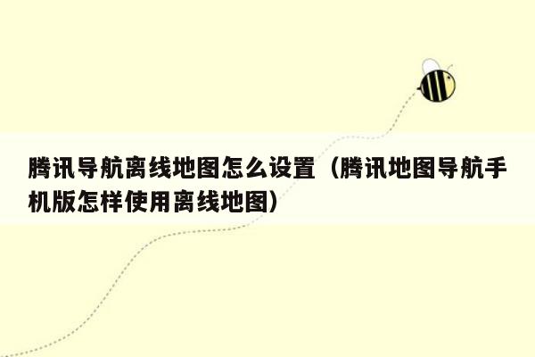 腾讯导航离线地图怎么设置（腾讯地图导航手机版怎样使用离线地图）