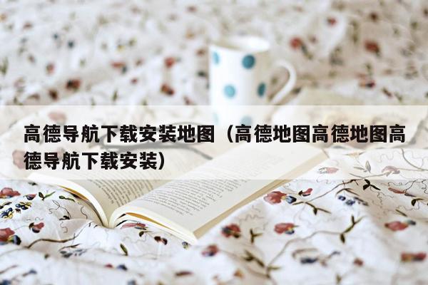 高德导航下载安装地图（高德地图高德地图高德导航下载安装）