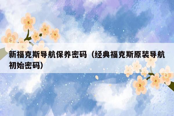 新福克斯导航保养密码（经典福克斯原装导航初始密码）