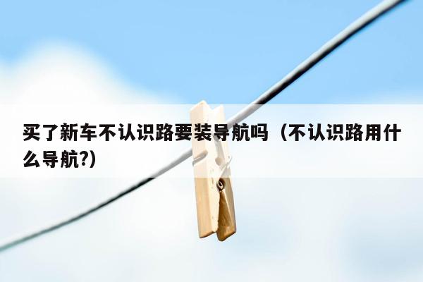 买了新车不认识路要装导航吗（不认识路用什么导航?）