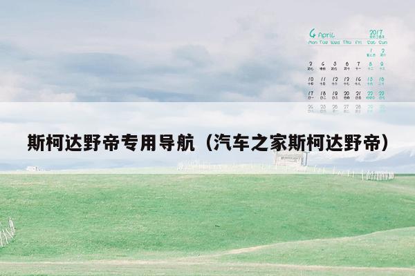 斯柯达野帝专用导航（汽车之家斯柯达野帝）