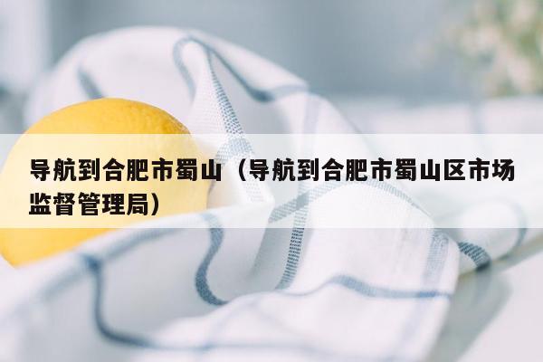 导航到合肥市蜀山（导航到合肥市蜀山区市场监督管理局）