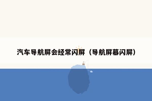 汽车导航屏会经常闪屏（导航屏幕闪屏）