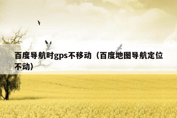 百度导航时gps不移动（百度地图导航定位不动）