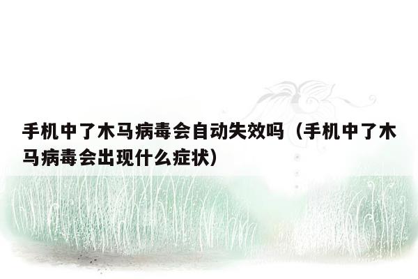 手机中了木马病毒会自动失效吗（手机中了木马病毒会出现什么症状）