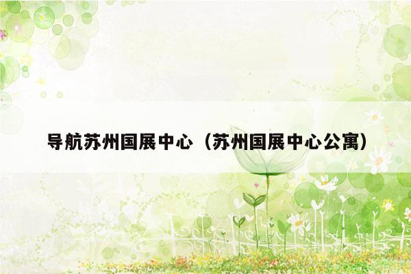 导航苏州国展中心（苏州国展中心公寓）