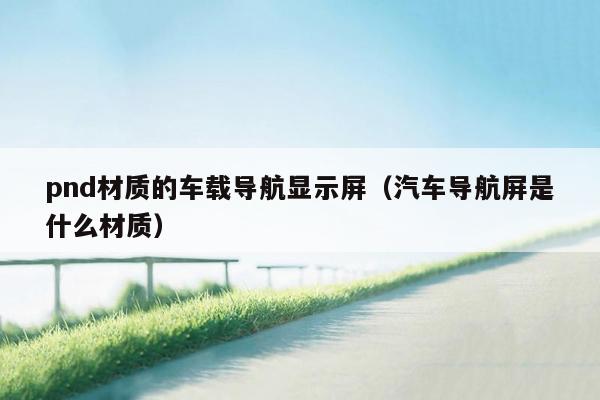 pnd材质的车载导航显示屏（汽车导航屏是什么材质）