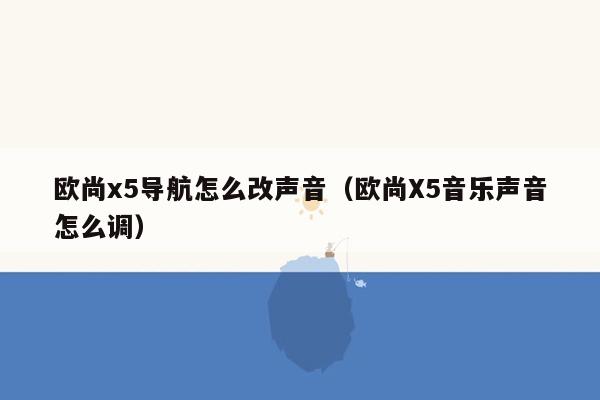 欧尚x5导航怎么改声音（欧尚X5音乐声音怎么调）