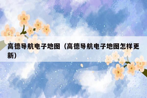 高德导航电子地图（高德导航电子地图怎样更新）