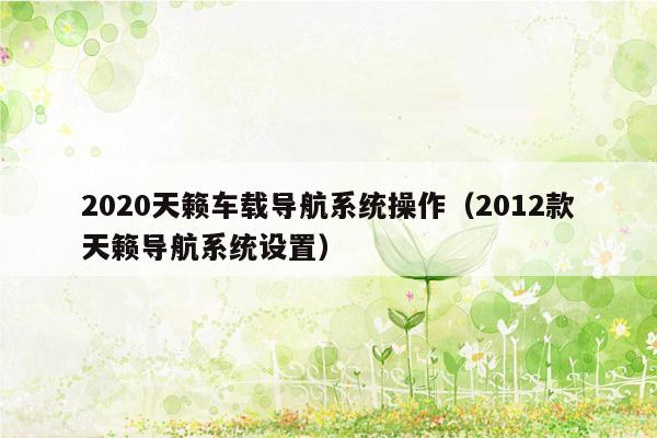 2020天籁车载导航系统操作（2012款天籁导航系统设置）