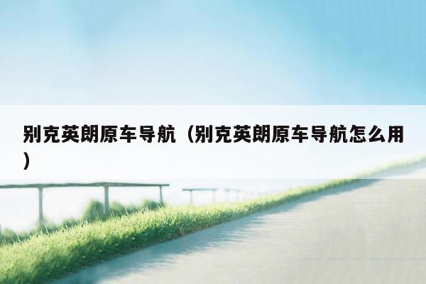 别克英朗原车导航（别克英朗原车导航怎么用）