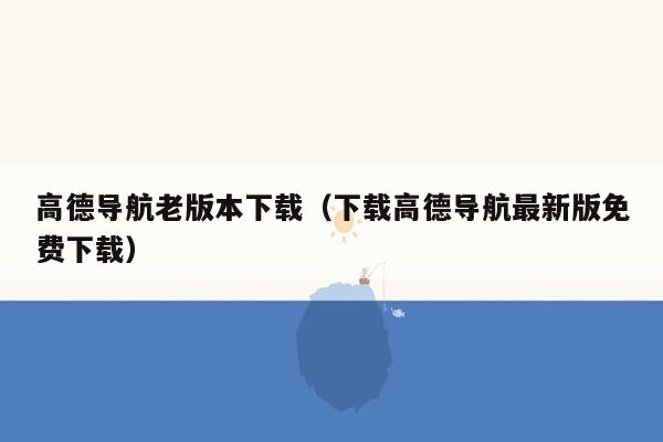 高德导航老版本下载（下载高德导航最新版免费下载）