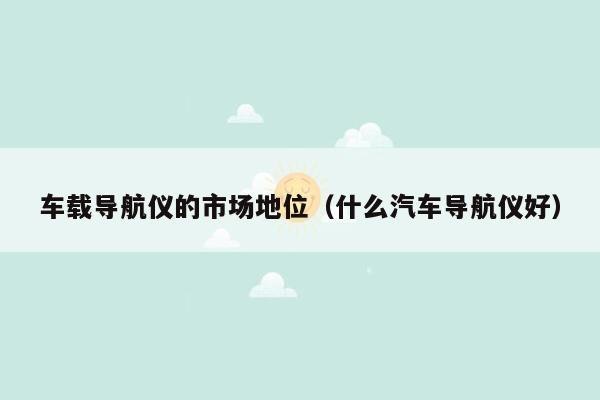 车载导航仪的市场地位（什么汽车导航仪好）