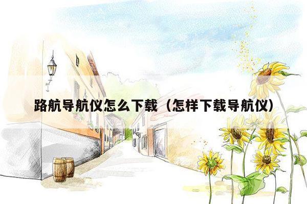 路航导航仪怎么下载（怎样下载导航仪）