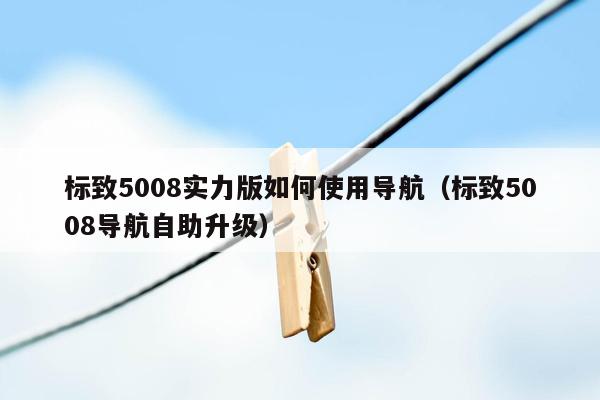 标致5008实力版如何使用导航（标致5008导航自助升级）
