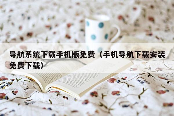导航系统下载手机版免费（手机导航下载安装免费下载）