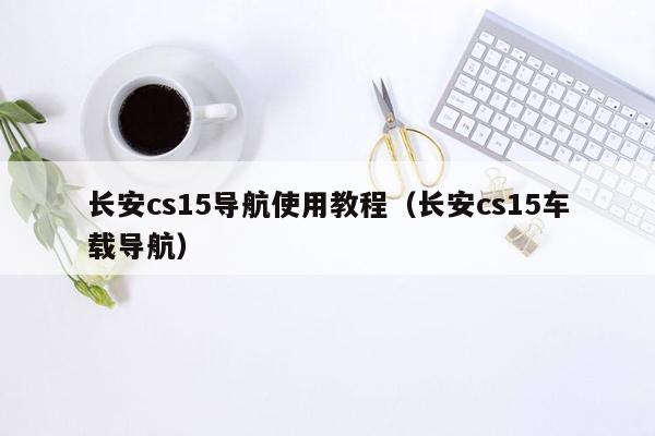 长安cs15导航使用教程（长安cs15车载导航）