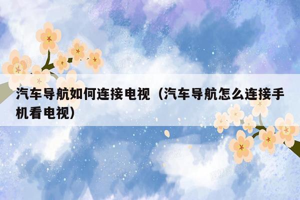 汽车导航如何连接电视（汽车导航怎么连接手机看电视）