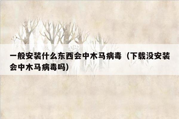 一般安装什么东西会中木马病毒（下载没安装会中木马病毒吗）