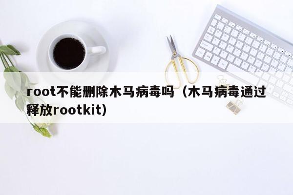 root不能删除木马病毒吗（木马病毒通过释放rootkit）