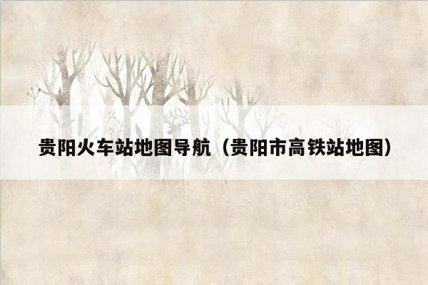 贵阳火车站地图导航（贵阳市高铁站地图）