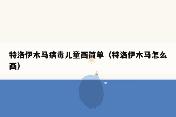 特洛伊木马病毒儿童画简单（特洛伊木马怎么画）