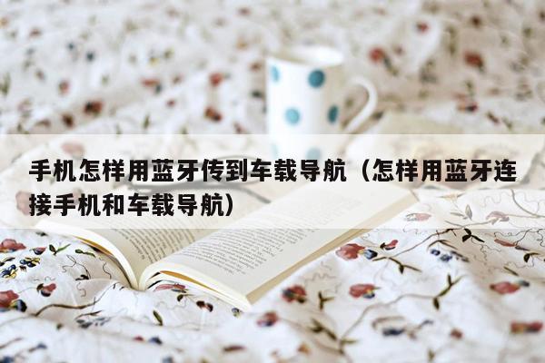 手机怎样用蓝牙传到车载导航（怎样用蓝牙连接手机和车载导航）