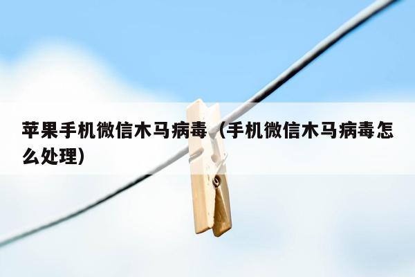 苹果手机微信木马病毒（手机微信木马病毒怎么处理）