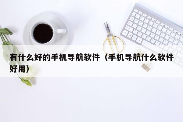有什么好的手机导航软件（手机导航什么软件好用）
