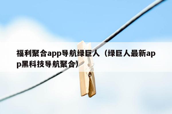 福利聚合app导航绿巨人（绿巨人最新app黑科技导航聚合）