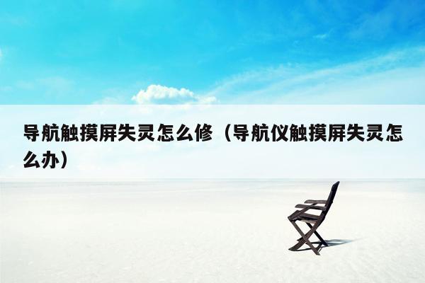 导航触摸屏失灵怎么修（导航仪触摸屏失灵怎么办）