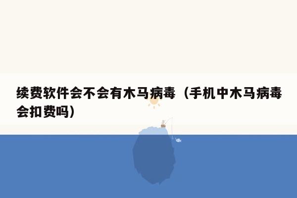 续费软件会不会有木马病毒（手机中木马病毒会扣费吗）