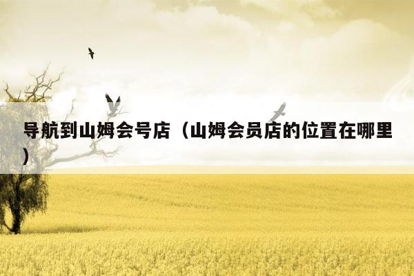 导航到山姆会号店（山姆会员店的位置在哪里）