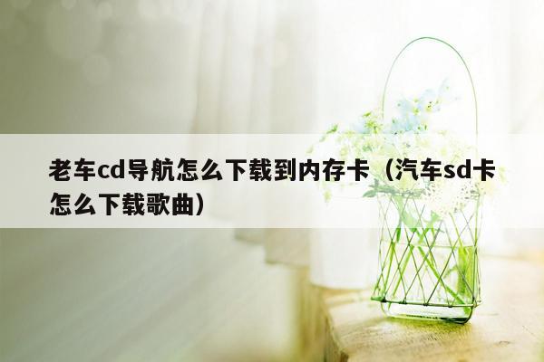 老车cd导航怎么下载到内存卡（汽车sd卡怎么下载歌曲）