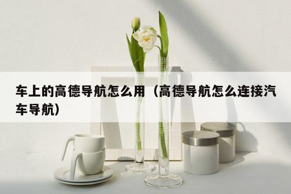车上的高德导航怎么用（高德导航怎么连接汽车导航）