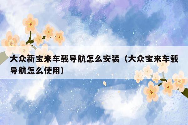 大众新宝来车载导航怎么安装（大众宝来车载导航怎么使用）