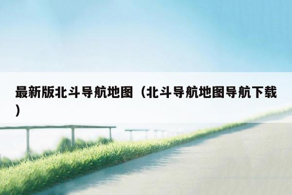 最新版北斗导航地图（北斗导航地图导航下载）